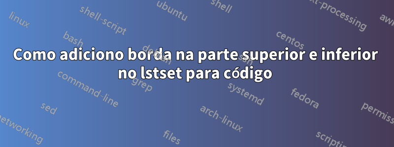 Como adiciono borda na parte superior e inferior no lstset para código