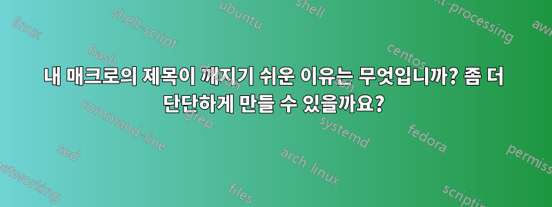 내 매크로의 제목이 깨지기 쉬운 이유는 무엇입니까? 좀 더 단단하게 만들 수 있을까요?