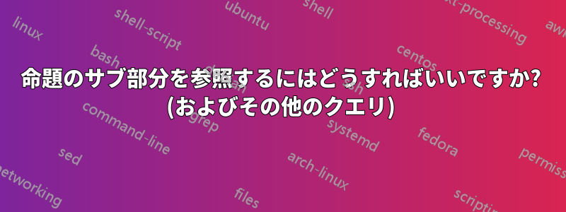 命題のサブ部分を参照するにはどうすればいいですか? (およびその他のクエリ)