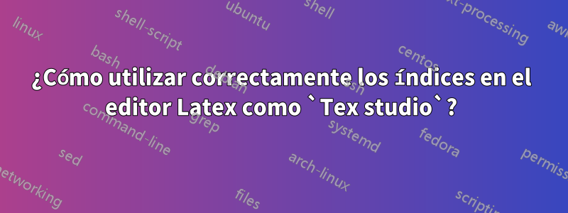 ¿Cómo utilizar correctamente los índices en el editor Latex como `Tex studio`?