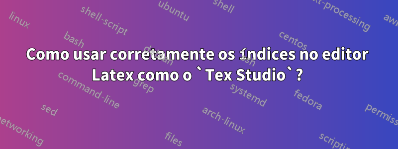 Como usar corretamente os índices no editor Latex como o `Tex Studio`?
