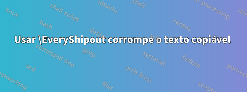 Usar \EveryShipout corrompe o texto copiável