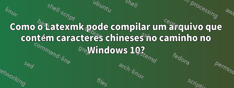 Como o Latexmk pode compilar um arquivo que contém caracteres chineses no caminho no Windows 10?