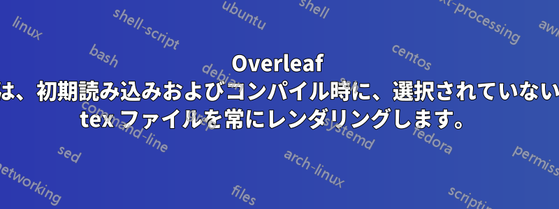 Overleaf は、初期読み込みおよびコンパイル時に、選択されていない tex ファイルを常にレンダリングします。