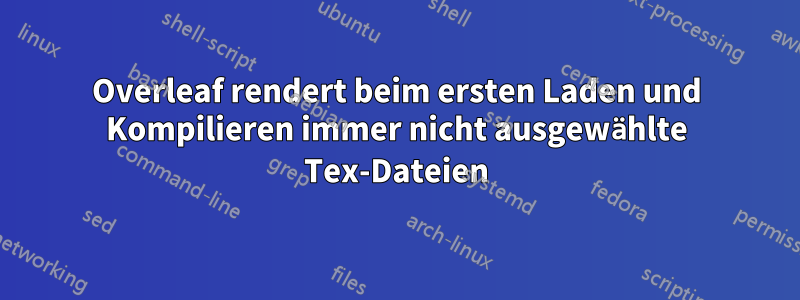 Overleaf rendert beim ersten Laden und Kompilieren immer nicht ausgewählte Tex-Dateien