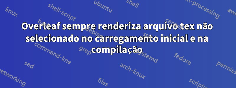 Overleaf sempre renderiza arquivo tex não selecionado no carregamento inicial e na compilação