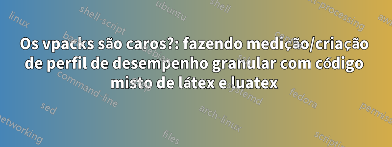 Os vpacks são caros?: fazendo medição/criação de perfil de desempenho granular com código misto de látex e luatex