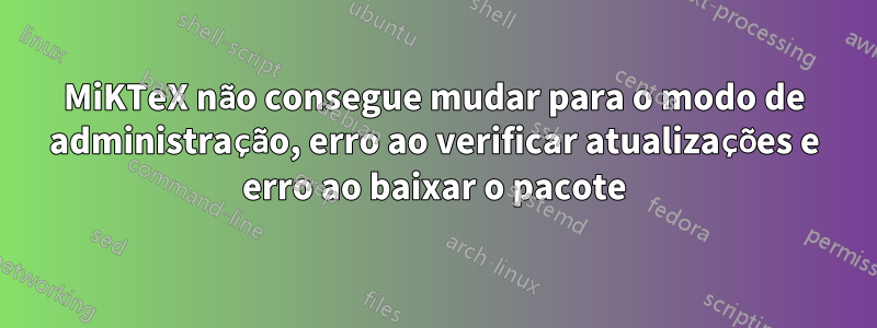 MiKTeX não consegue mudar para o modo de administração, erro ao verificar atualizações e erro ao baixar o pacote