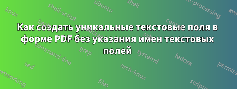 Как создать уникальные текстовые поля в форме PDF без указания имен текстовых полей