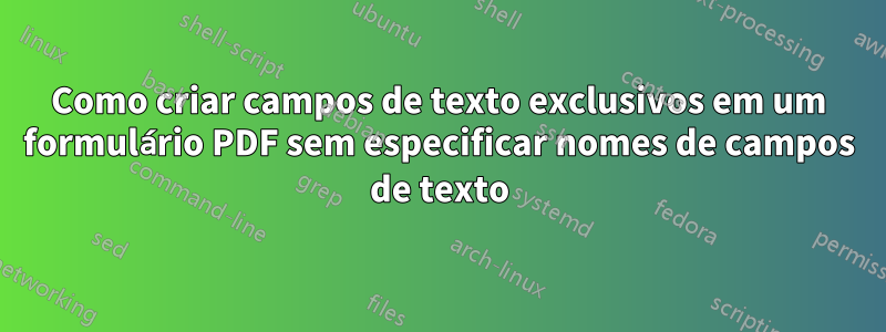 Como criar campos de texto exclusivos em um formulário PDF sem especificar nomes de campos de texto