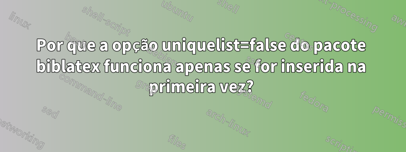 Por que a opção uniquelist=false do pacote biblatex funciona apenas se for inserida na primeira vez?