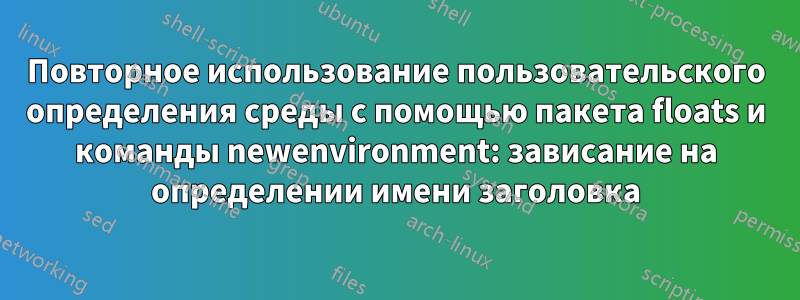 Повторное использование пользовательского определения среды с помощью пакета floats и команды newenvironment: зависание на определении имени заголовка