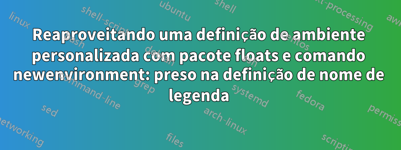 Reaproveitando uma definição de ambiente personalizada com pacote floats e comando newenvironment: preso na definição de nome de legenda