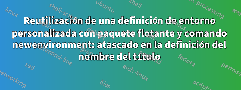 Reutilización de una definición de entorno personalizada con paquete flotante y comando newenvironment: atascado en la definición del nombre del título