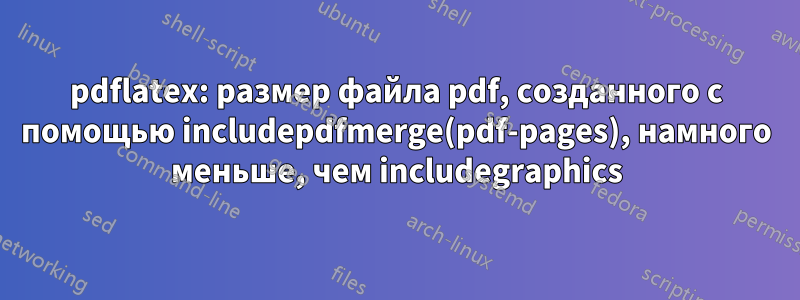 pdflatex: размер файла pdf, созданного с помощью includepdfmerge(pdf-pages), намного меньше, чем includegraphics