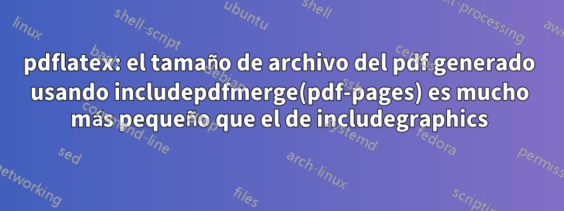 pdflatex: el tamaño de archivo del pdf generado usando includepdfmerge(pdf-pages) es mucho más pequeño que el de includegraphics