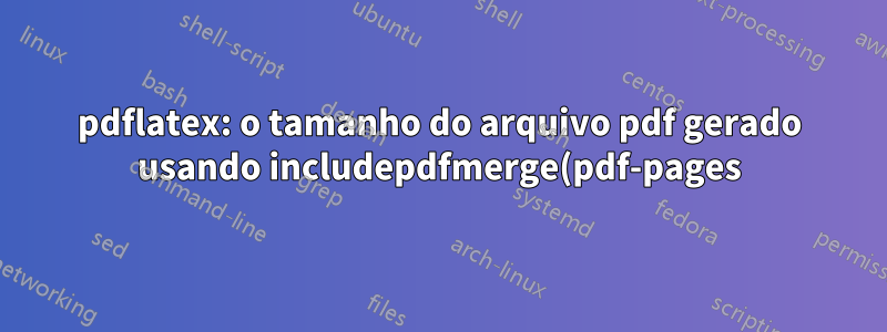 pdflatex: o tamanho do arquivo pdf gerado usando includepdfmerge(pdf-pages) é muito menor que includegraphics