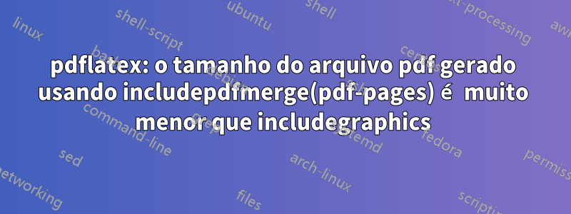 pdflatex: o tamanho do arquivo pdf gerado usando includepdfmerge(pdf-pages) é muito menor que includegraphics