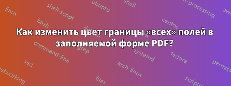 Как изменить цвет границы «всех» полей в заполняемой форме PDF?