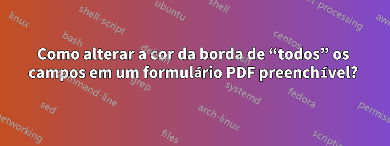 Como alterar a cor da borda de “todos” os campos em um formulário PDF preenchível?