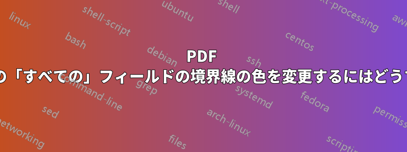 PDF 入力可能フォームの「すべての」フィールドの境界線の色を変更するにはどうすればよいですか?