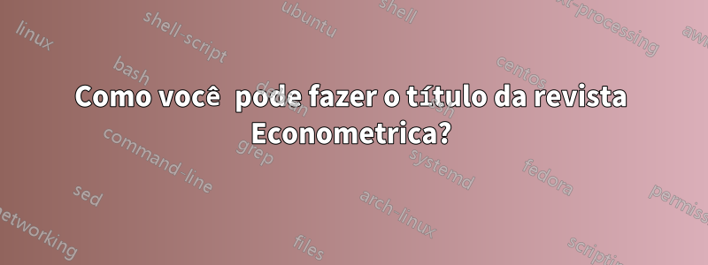 Como você pode fazer o título da revista Econometrica?