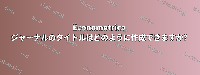 Econometrica ジャーナルのタイトルはどのように作成できますか?