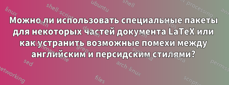 Можно ли использовать специальные пакеты для некоторых частей документа LaTeX или как устранить возможные помехи между английским и персидским стилями?