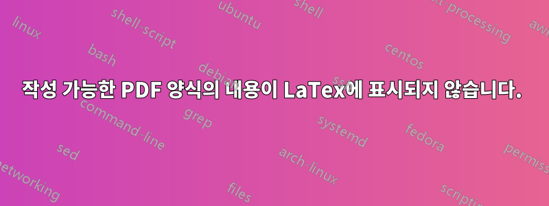 작성 가능한 PDF 양식의 내용이 LaTex에 표시되지 않습니다.