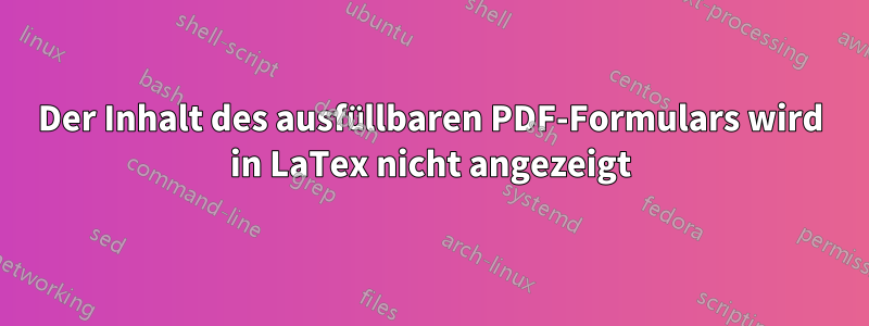 Der Inhalt des ausfüllbaren PDF-Formulars wird in LaTex nicht angezeigt