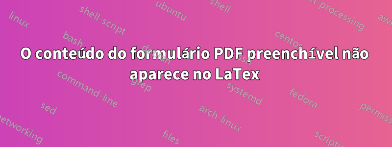 O conteúdo do formulário PDF preenchível não aparece no LaTex