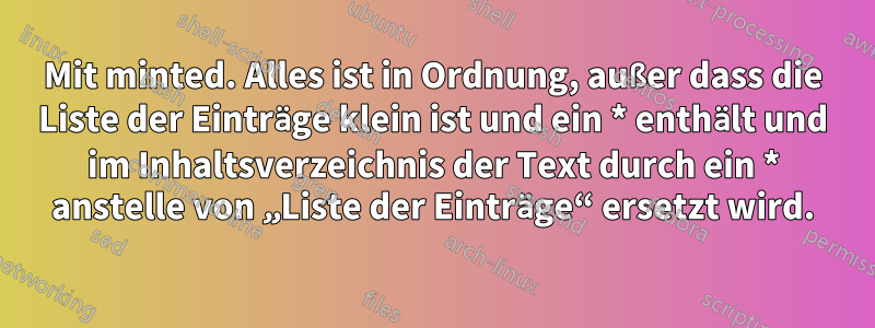 Mit minted. Alles ist in Ordnung, außer dass die Liste der Einträge klein ist und ein * enthält und im Inhaltsverzeichnis der Text durch ein * anstelle von „Liste der Einträge“ ersetzt wird.