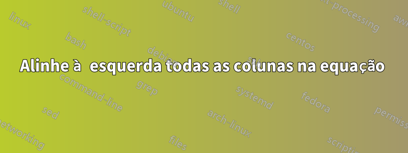 Alinhe à esquerda todas as colunas na equação