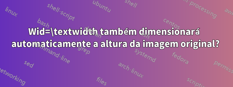 Wid=\textwidth também dimensionará automaticamente a altura da imagem original?