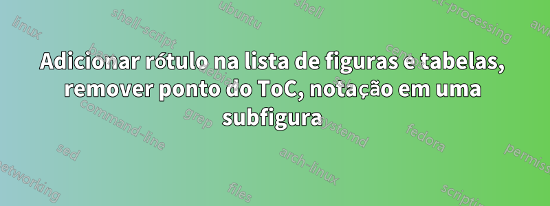 Adicionar rótulo na lista de figuras e tabelas, remover ponto do ToC, notação em uma subfigura