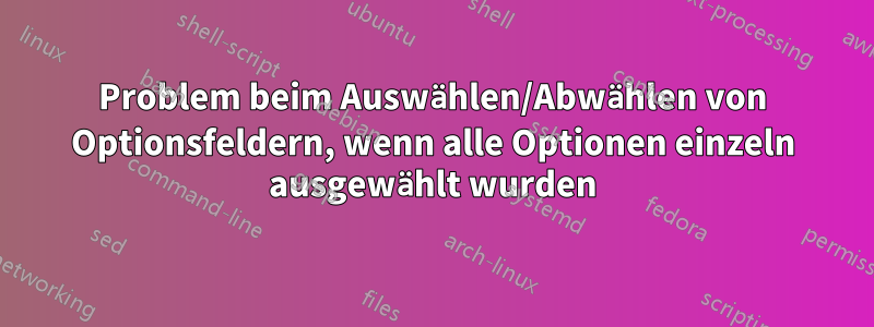 Problem beim Auswählen/Abwählen von Optionsfeldern, wenn alle Optionen einzeln ausgewählt wurden