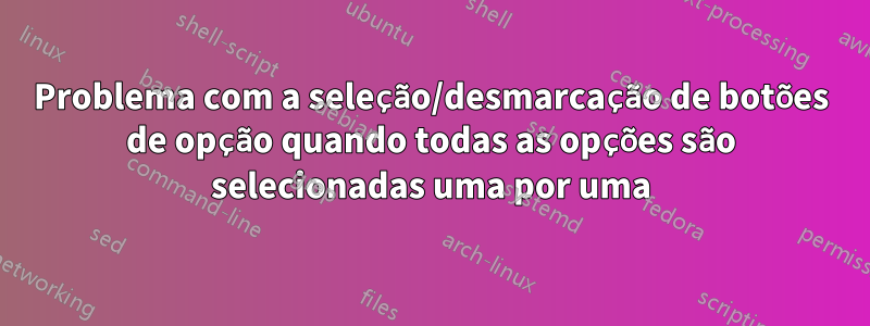 Problema com a seleção/desmarcação de botões de opção quando todas as opções são selecionadas uma por uma