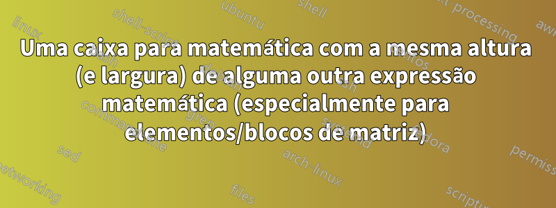 Uma caixa para matemática com a mesma altura (e largura) de alguma outra expressão matemática (especialmente para elementos/blocos de matriz)