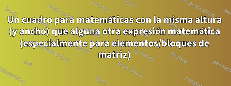 Un cuadro para matemáticas con la misma altura (y ancho) que alguna otra expresión matemática (especialmente para elementos/bloques de matriz)