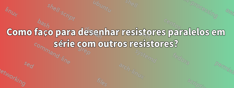 Como faço para desenhar resistores paralelos em série com outros resistores?