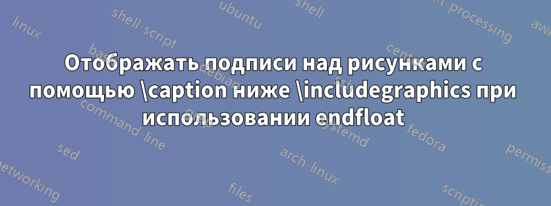 Отображать подписи над рисунками с помощью \caption ниже \includegraphics при использовании endfloat