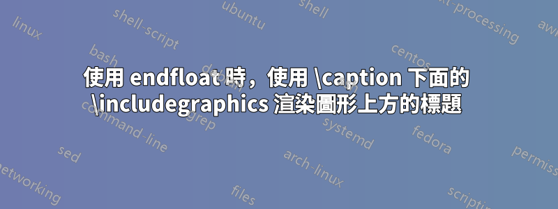 使用 endfloat 時，使用 \caption 下面的 \includegraphics 渲染圖形上方的標題