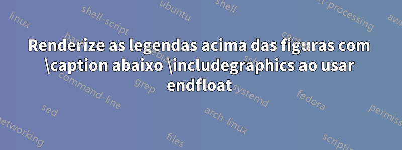 Renderize as legendas acima das figuras com \caption abaixo \includegraphics ao usar endfloat