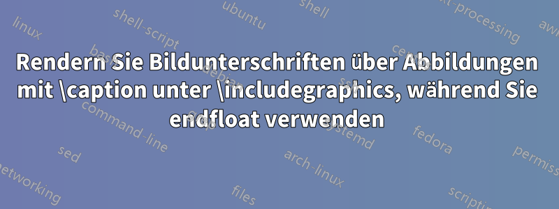 Rendern Sie Bildunterschriften über Abbildungen mit \caption unter \includegraphics, während Sie endfloat verwenden