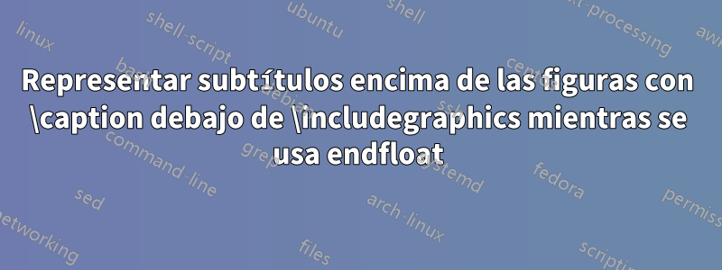 Representar subtítulos encima de las figuras con \caption debajo de \includegraphics mientras se usa endfloat