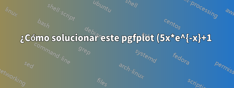 ¿Cómo solucionar este pgfplot (5x*e^{-x}+1)?