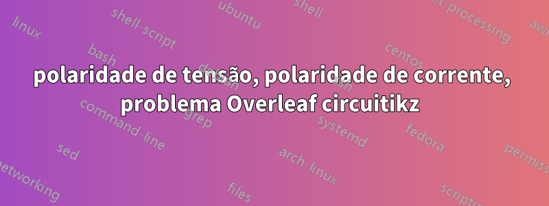 polaridade de tensão, polaridade de corrente, problema Overleaf circuitikz 