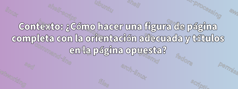 Contexto: ¿Cómo hacer una figura de página completa con la orientación adecuada y títulos en la página opuesta?