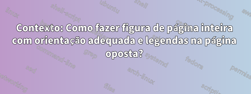 Contexto: Como fazer figura de página inteira com orientação adequada e legendas na página oposta?