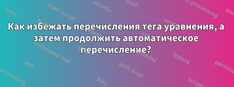 Как избежать перечисления тега уравнения, а затем продолжить автоматическое перечисление?